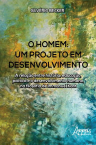 Title: O Homem - Um Projeto em Desenvolvimento: A Relação Entre História, Educação, Política e o Desenvolvimento Humano, na Filosofia de Immanuel Kant, Author: Silvério Becker