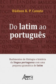 Title: Do Latim ao Português: Rudimentos de Filologia e História da Língua Portuguesa Com Uma Pequena Gramática de Latim, Author: Húdson K. P. Canuto