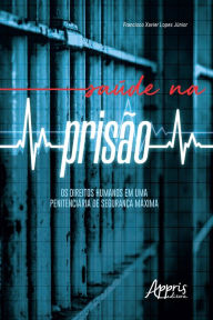 Title: Saúde na Prisão: Os Direitos Humanos em uma Penitenciária de Segurança Máxima, Author: Francisco Xavier Lopes Júnior