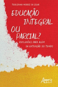 Title: Educação Integral ou Parcial? Reflexões para Além da Extensão do Tempo, Author: Teresinha Morais da Silva