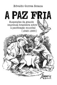 Title: A Paz Fria: Suspeições da Grande Imprensa Brasileira sobre a Pacificação Mundial (1945-1953), Author: Edvaldo Sotana