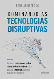 Title: Dominando as tecnologias disruptivas: Aprenda a compreender, avaliar e tomar melhores decisões sobre qualquer tecnologia que possa impactar o seu negócio, Author: Paul Armstrong