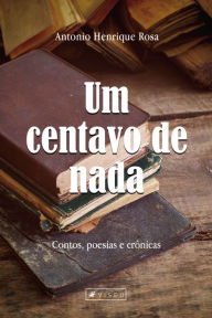 Title: Um centavo de nada: Contos, poesias e crônicas, Author: Antonio Henrique Rosa