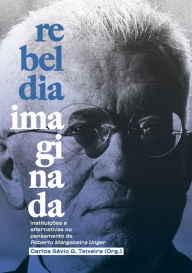 Title: Rebeldia Imaginada: Instituições e alternativas no pensamento de Roberto Mangabeira Unger, Author: Carlos Teixeira