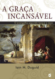 Title: A graça incansável: O evangelho segundo Isaque e Jacó, Author: Iain M. Duguid