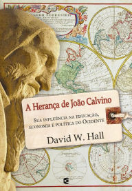 Title: A herança de João Calvino: Sua influência na educação, economia e política do Ocidente, Author: David W. Hall
