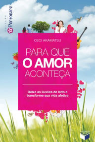 Title: Para que o amor aconteça: Deixe as ilusões de lado e transforme sua vida afetiva, Author: Ceci Akamatsu