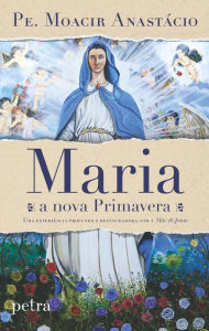 Title: Maria, a nova Primavera: uma experiência profunda e restauradora com a Mãe de Jesus, Author: Pe. Moacir Anastácio de Carvalho