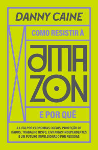 Title: Como resistir à Amazon e por quê: a luta por economias locais, proteção de dados, trabalho justo, livrarias independentes e um futuro impulsionado por pessoas, Author: Danny Caine