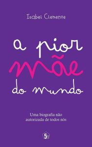 Title: A pior mãe do mundo: Uma Biografia não Autorizada de Todos Nós, Author: Isabel Clemente