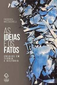 Title: As ideias e os fatos: Ensaios em teoria e História, Author: Frederico Mazzucchelli