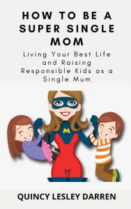 Title: How To Be A Super Single Mom: Living Your Best Life and Raising Responsible Kids as a Single Mum, Author: Quincy Lesley Darren