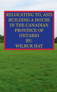 Title: RELOCATING TO, AND BUILDING A HOUSE IN THE CANADIAN PROVINCE OF ONTARIO, Author: Wilbur Hay