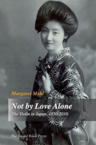 Title: Not by Love Alone: The Violin in Japan, 1850 - 2010, Author: Margaret Mehl
