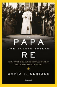 Title: Il papa che voleva essere re: 1849: Pio IX e il sogno rivoluzionario della Repubblica romana, Author: David I. Kertzer