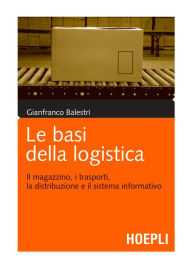 Title: Le basi della logistica: Il magazzino, i trasporti, la distribuzione e il sistema informativo, Author: Gianfranco Balestri