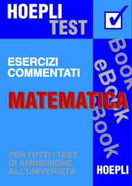 Title: Matematica - Esercizi commentati: Per tutti i test di ammissione all'università, Author: Ulrico Hoepli
