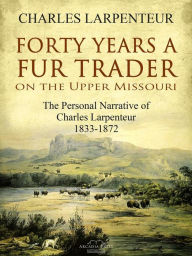 Title: Forty Years a Fur Trader On the Upper Missouri: The Personal Narrative of Charles Larpenteur, 1833-1872, Author: Charles Larpenteur