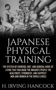 Title: Japanese Physical Training: The system of exercise, diet, and general mode of living that has made the mikado's people the healthiest, strongest, and happiest men and women in the world, Author: H. Irving Hancock