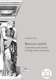 Title: Rinascere antichi: L'architettura nelle relazioni tra Parigi e Roma nel Seicento, Author: Annalisa Avon