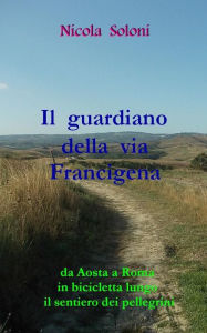 Title: Il guardiano della via Francigena: Da Aosta a Roma in bicicletta lungo il sentiero dei pellegrini, Author: Nicola Soloni