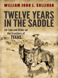 Title: Twelve Years in the Saddle for Law and Order on the Frontiers of Texas, Author: Sergeant William John L. Sullivan