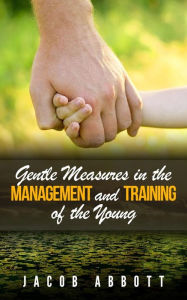 Title: Gentle Measures in the Management and Training of the Young, Author: Jacob Abbott