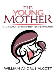 Title: The Young Mother Management of Children in Regard to Health, Author: William Andrus Alcott