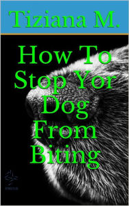 Title: How To Stop Your Dog From Biting, Author: Tiziana M.