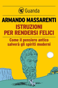 Title: Istruzioni per rendersi felici: Come il pensiero antico salverà gli spiriti moderni, Author: Armando Massarenti