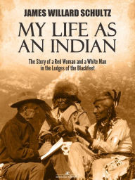 Title: My Life as an Indian: The Story of a Red Woman and a White Man in the Lodges of the Blackfeet, Author: James Willard Schultz