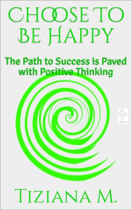 Title: Choose To Be Happy: The Path to Success is Paved with Positive Thinking, Author: Tiziana M.