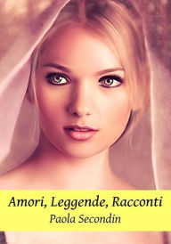 Title: Amori, Leggende, Racconti - Raccolta di Racconti, Author: Paola Secondin