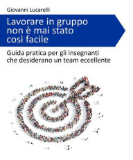 Title: Lavorare in gruppo non è mai stato così facile: Guida pratica per gli insegnanti che desiderano un team eccellente, Author: Giovanni Lucarelli