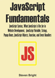 Title: JavaScript Fundamentals: JavaScript Syntax, What JavaScript is Use for in Website Development, JavaScript Variable, Strings, Popup Boxes, JavaScript Objects, Function, and Event Handlers, Author: Steven Bright