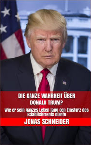 Title: Die ganze Wahrheit über Donald Trump: Wie er sein ganzes Leben lang den Einsturz des Establishments plante, Author: Jonas Schneider