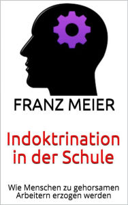 Title: Indoktrination in der Schule: Wie Menschen zu gehorsamen Arbeitern erzogen werden, Author: Franz Meier