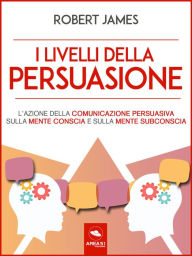 Title: I livelli della persuasione: L'azione della comunicazione persuasiva sulla mente conscia e sulla mente subconscia, Author: Robert James