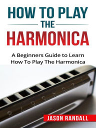 Title: How to Play the Harmonica: A Beginners Guide to Learn How To Play The Harmonica, Author: Jason Randall