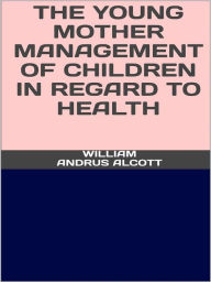 Title: The young mother - Management of childrenin regard to health, Author: William Andrus Alcott