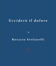 Title: Ucciderò il dolore, Author: Rosario Stefanelli