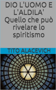 Title: Dio, l'uomo e l'aldilà - Quello che può rivelare lo spiritismo, Author: Tito Alacevich