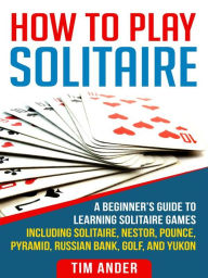 Title: How To Play Solitaire: A Beginner's Guide to Learning Solitaire Games including Solitaire, Nestor, Pounce, Pyramid, Russian Bank, Golf, and Yukon, Author: Tim Ander