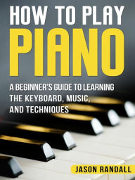 Title: How to Play Piano: A Beginner's Guide to Learning the Keyboard, Music, and Techniques, Author: Jason Randall