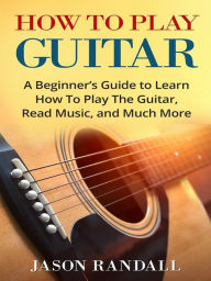 Title: How to Play Guitar: A Beginner's Guide to Learn How To Play The Guitar, Read Music, and Much More, Author: Jason Randall