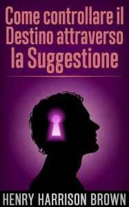 Title: Come controllare il Destino attraverso la Suggestione (Tradotto), Author: Henry Harrison Brown