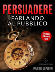 Title: Persuadere Parlando al Pubblico: Trentasei tecniche di persuasione per parlare in pubblico, Author: Roberto Luperini