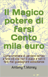 Title: Il magico potere di farsi cento mila euro: Come smettere di perdere tempo a fare ciò che non ti piace e non ti farà mai guadagnare abbastanza, Author: Antony T. Money