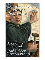 Title: Compreendendo a Reforma Protestante: A Reforma Protestante., Author: José Hélder Saraiva Bacurau