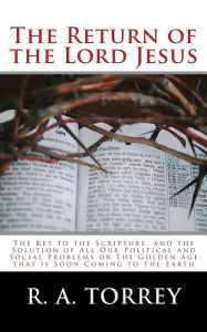 Title: The Return of the Lord Jesus: The Key to the Scripture, and the Solution of All Our Political and Social Problems or The Golden Age that is Soon Coming to the Earth, Author: R. A. Torrey